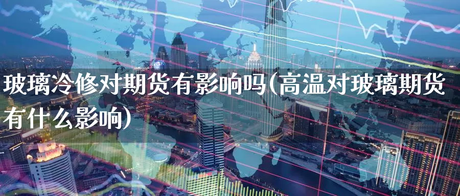 玻璃冷修对期货有影响吗(高温对玻璃期货有什么影响)_https://www.07apk.com_股指期货_第1张