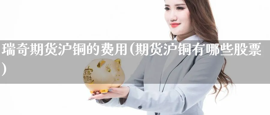 瑞奇期货沪铜的费用(期货沪铜有哪些股票)_https://www.07apk.com_黄金期货直播室_第1张