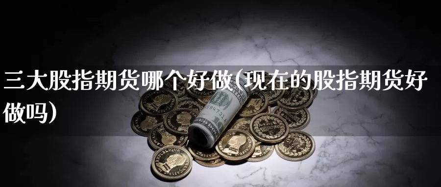 三大股指期货哪个好做(现在的股指期货好做吗)_https://www.07apk.com_黄金期货直播室_第1张