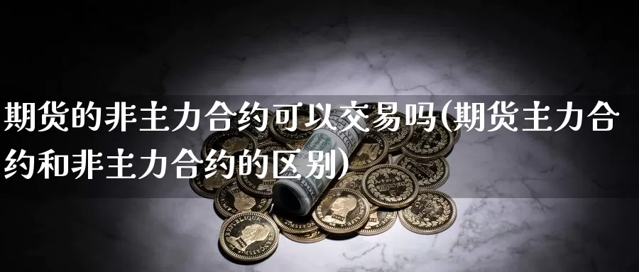 期货的非主力合约可以交易吗(期货主力合约和非主力合约的区别)_https://www.07apk.com_期货科普_第1张