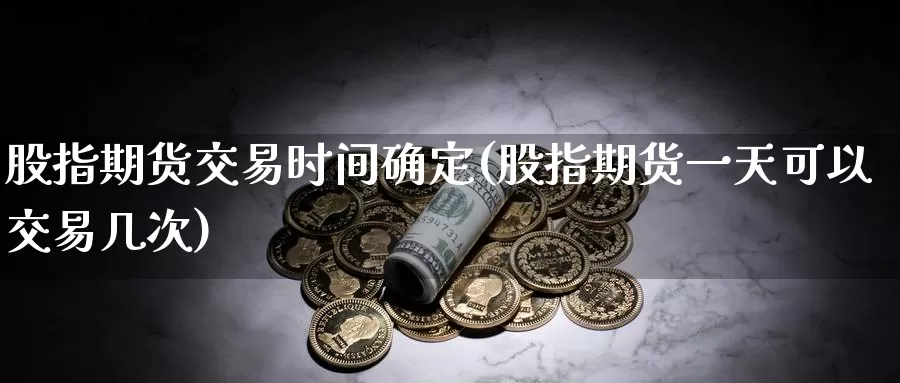 股指期货交易时间确定(股指期货一天可以交易几次)_https://www.07apk.com_股指期货_第1张