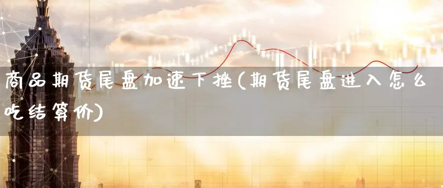 商品期货尾盘加速下挫(期货尾盘进入怎么吃结算价)_https://www.07apk.com_期货科普_第1张