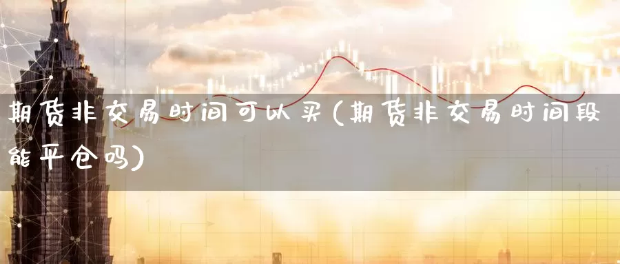 期货非交易时间可以买(期货非交易时间段能平仓吗)_https://www.07apk.com_股指期货_第1张