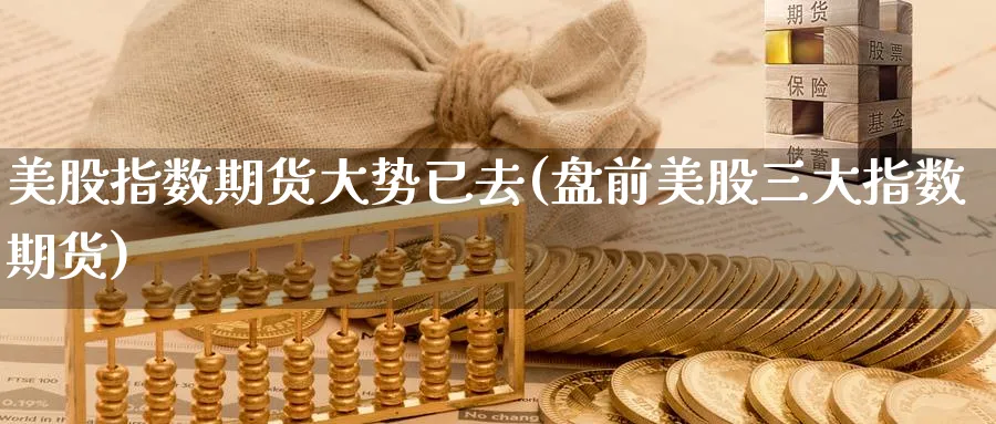 美股指数期货大势已去(盘前美股三大指数期货)_https://www.07apk.com_期货行业分析_第1张