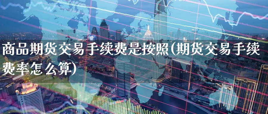 商品期货交易手续费是按照(期货交易手续费率怎么算)_https://www.07apk.com_期货行业分析_第1张