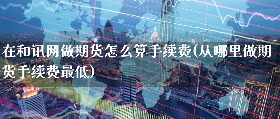 在和讯网做期货怎么算手续费(从哪里做期货手续费最低)_https://www.07apk.com_原油期货_第1张