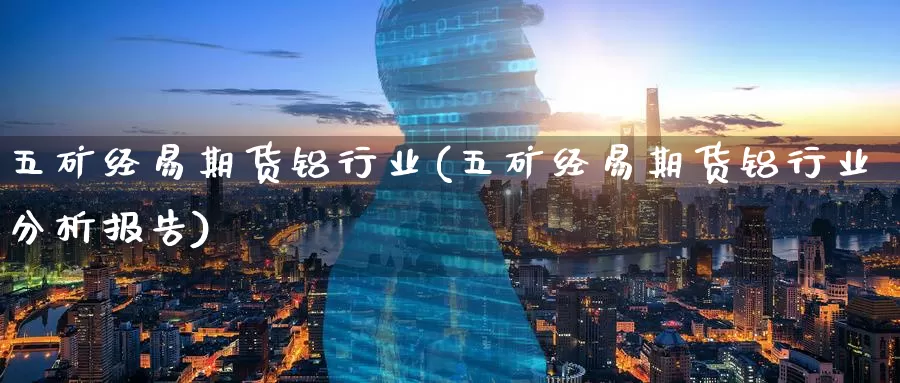 五矿经易期货铝行业(五矿经易期货铝行业分析报告)_https://www.07apk.com_农产品期货_第1张