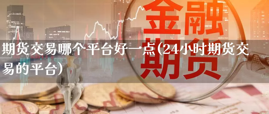 期货交易哪个平台好一点(24小时期货交易的平台)_https://www.07apk.com_期货行业分析_第1张