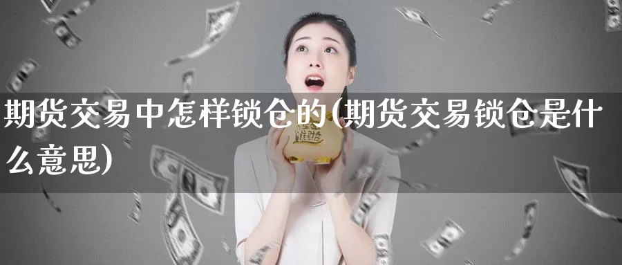 期货交易中怎样锁仓的(期货交易锁仓是什么意思)_https://www.07apk.com_原油期货_第1张