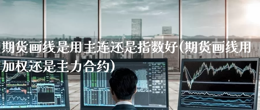 期货画线是用主连还是指数好(期货画线用加权还是主力合约)_https://www.07apk.com_期货行业分析_第1张