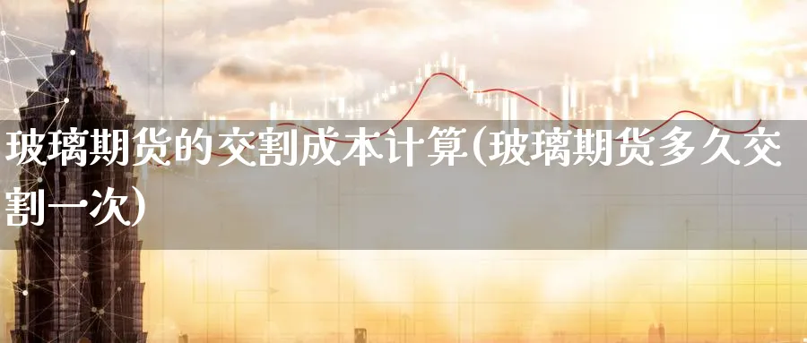 玻璃期货的交割成本计算(玻璃期货多久交割一次)_https://www.07apk.com_农产品期货_第1张