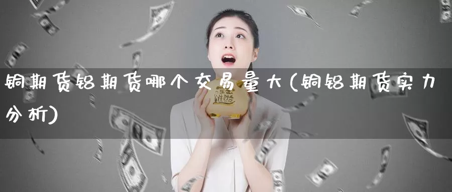 铜期货铝期货哪个交易量大(铜铝期货实力分析)_https://www.07apk.com_黄金期货直播室_第1张