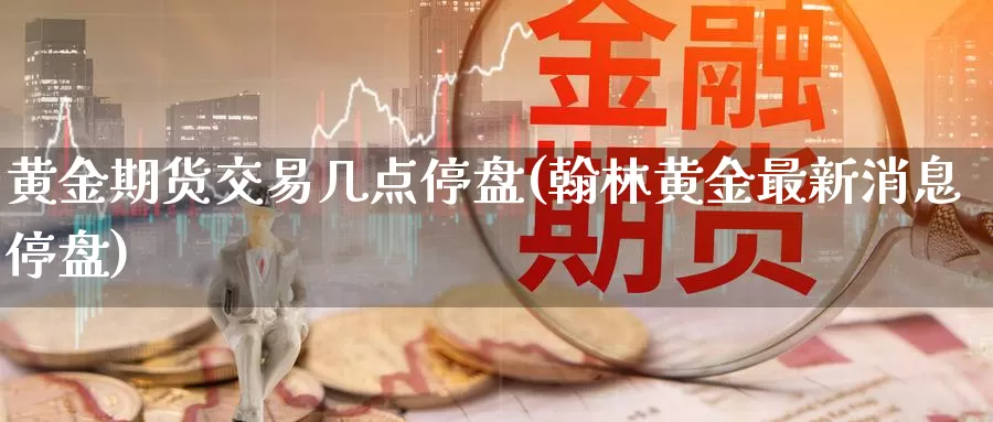 黄金期货交易几点停盘(翰林黄金最新消息停盘)_https://www.07apk.com_农产品期货_第1张