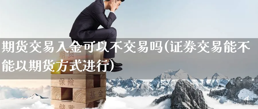 期货交易入金可以不交易吗(证券交易能不能以期货方式进行)_https://www.07apk.com_期货行业分析_第1张