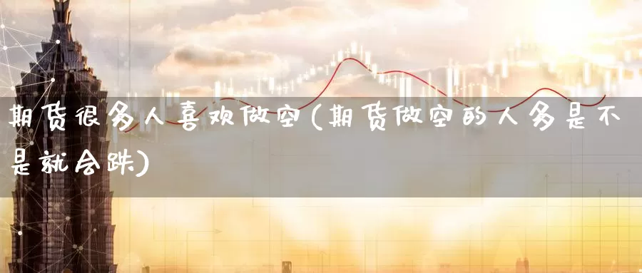 期货很多人喜欢做空(期货做空的人多是不是就会跌)_https://www.07apk.com_农产品期货_第1张