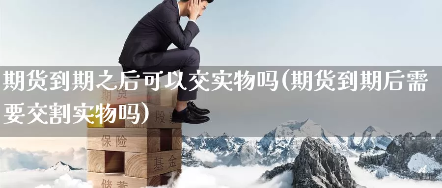 期货到期之后可以交实物吗(期货到期后需要交割实物吗)_https://www.07apk.com_原油期货_第1张