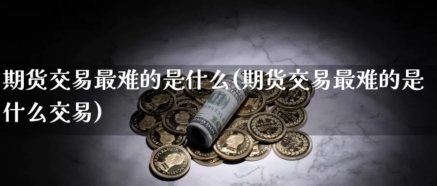 期货交易最难的是什么(期货交易最难的是什么交易)_https://www.07apk.com_原油期货_第1张