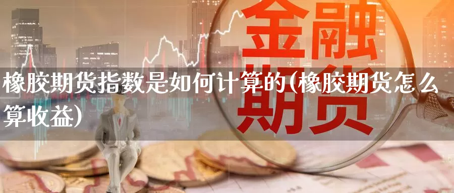 橡胶期货指数是如何计算的(橡胶期货怎么算收益)_https://www.07apk.com_黄金期货直播室_第1张