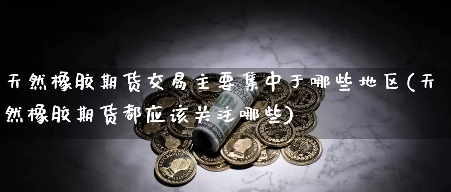 天然橡胶期货交易主要集中于哪些地区(天然橡胶期货都应该关注哪些)_https://www.07apk.com_原油期货_第1张