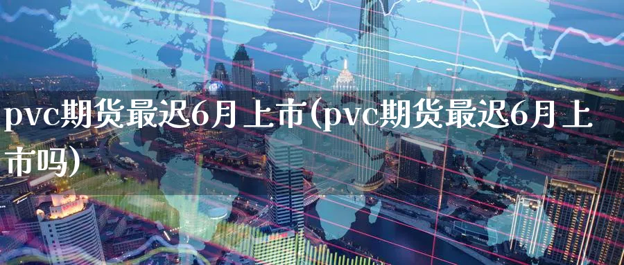 pvc期货最迟6月上市(pvc期货最迟6月上市吗)_https://www.07apk.com_原油期货_第1张