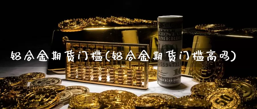 铝合金期货门槛(铝合金期货门槛高吗)_https://www.07apk.com_农产品期货_第1张