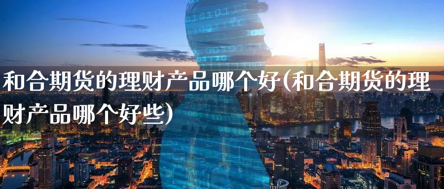 和合期货的理财产品哪个好(和合期货的理财产品哪个好些)_https://www.07apk.com_期货行业分析_第1张