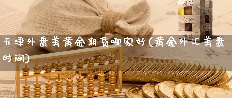 天津外盘美黄金期货哪家好(黄金外汇美盘时间)_https://www.07apk.com_期货行业分析_第1张