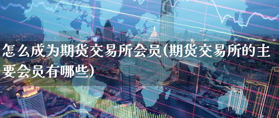 怎么成为期货交易所会员(期货交易所的主要会员有哪些)_https://www.07apk.com_原油期货_第1张