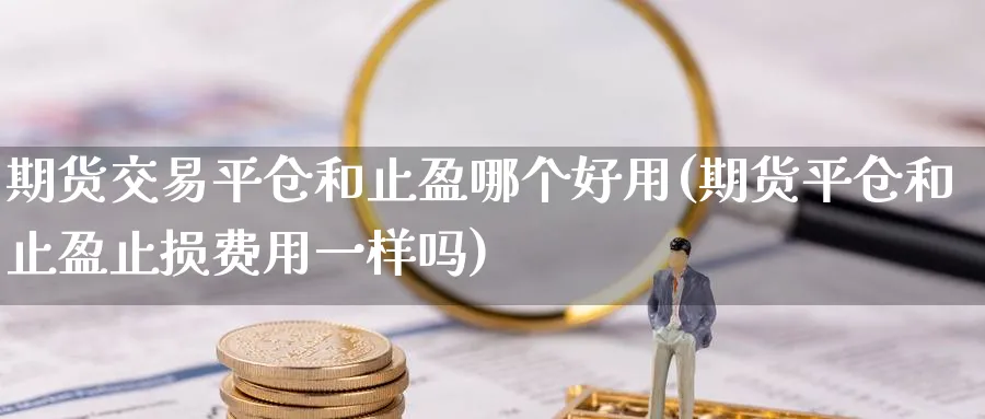 期货交易平仓和止盈哪个好用(期货平仓和止盈止损费用一样吗)_https://www.07apk.com_期货科普_第1张