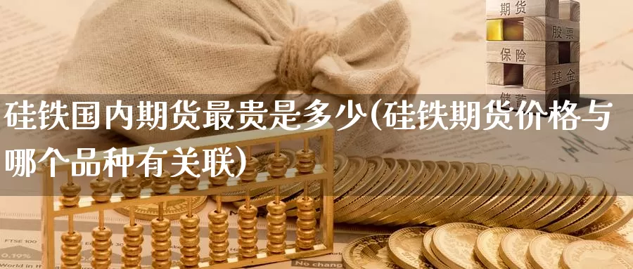 硅铁国内期货最贵是多少(硅铁期货价格与哪个品种有关联)_https://www.07apk.com_原油期货_第1张