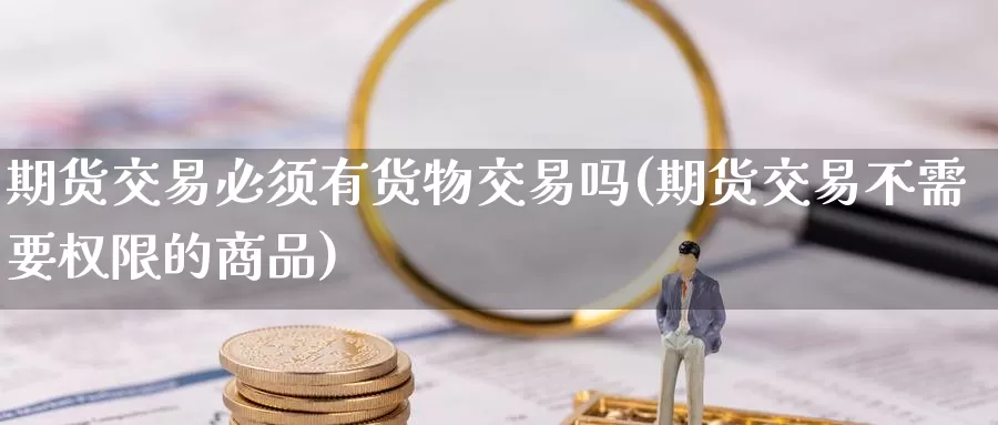 期货交易必须有货物交易吗(期货交易不需要权限的商品)_https://www.07apk.com_期货行业分析_第1张