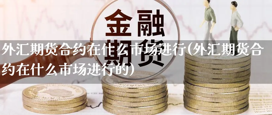 外汇期货合约在什么市场进行(外汇期货合约在什么市场进行的)_https://www.07apk.com_期货技术分析_第1张