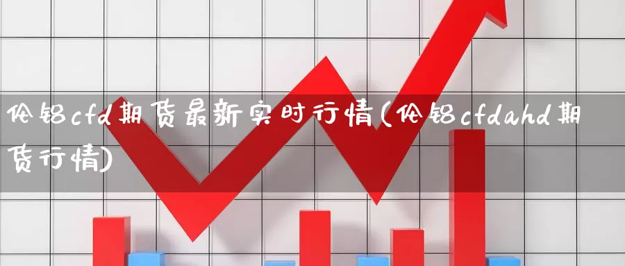 伦铝cfd期货最新实时行情(伦铝cfdahd期货行情)_https://www.07apk.com_期货技术分析_第1张